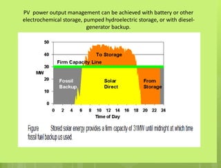 PV power output management can be achieved with battery or other
electrochemical storage, pumped hydroelectric storage, or with diesel-
generator backup.
 