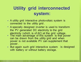 Utility grid interconnected
system:
A utility grid interactive photovoltaic system is
•
connected to the utility grid .
A specially designed inverter is used to transform
the PV generated DC electricity to the grid
electricity (which is of AC) at the grid voltage .
•
• The main advantage of this system is that power
can be drawn from the utility grid and when
power is not available PV can supplement that
power.
But again such grid interactive system
• is designed
with battery or without battery storage.
 
