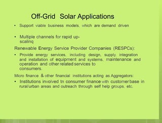 Off-Grid Solar Applications
• Support viable business models, which are demand driven
• Multiple channels for rapid up-
scalinq
Renewable Energy Service Provider Companies (RESPCs):
• Provide energy services, including
and installation of equipment and
design, supply, integration
systems, maintenance and
operation and other related services to
consumers.
Micro finance & other financial institutions acting as Aggregators:
• Institutions involved tn consumer finance with customer base in
rural/urban areas and outreach through self help groups, etc.
 
