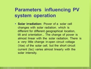 Parameters influencing PV
system operation
• Solar irradiation: Power of a solar cell
changes with solar radiation. which is
different for different geographical location,
tilt and orientation .. The change of power is
almost linear with the
a very little change in
(Voe) of the solar cell,
solar radiation. There
open circuit voltage
but the short circuit
is
current (Isc) varies almost linearly with the
solar intensity.
 