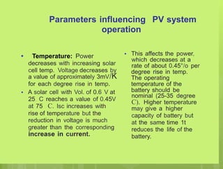 Parameters influencing
operation
PV system
• This affects the power,
which decreases at a
rate of about 0.45°/o per
degree rise in temp.
The operating
temperature of the
battery should be
nominal (25-35 degree
C). Higher temperature
may give a higher
capacity of battery but
at the same time 1t
reduces the life of the
battery.
• Temperature: Power
decreases with increasing solar
cell temp. Voltage decreases by
a value of approximately 3mV/K
for each degree rise in temp.
A solar cell with Vol. of 0.6 V at
25, C reaches a value of 0.45V
at 75 C. lsc increases with
rise of temperature but the
reduction in voltage is much
greater than the corresponding
increase in current.
•
 