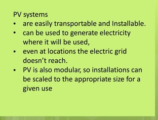 PV
•
•
systems
are easily transportable and Installable.
can be used to generate electricity
where it will be used,
even at locations the electric grid
doesn’t reach.
PV is also modular, so installations can
be scaled to the appropriate size for a
given use
•
•
 