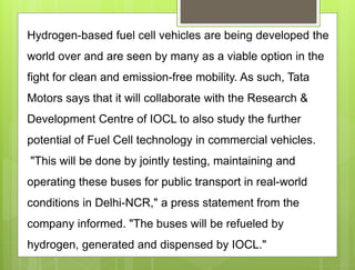 Hydrogen-based fuel cell vehicles are being developed the
world over and are seen by many as a viable option in the
fight for clean and emission-free mobility. As such, Tata
Motors says that it will collaborate with the Research &
Development Centre of IOCL to also study the further
potential of Fuel Cell technology in commercial vehicles.
"This will be done by jointly testing, maintaining and
operating these buses for public transport in real-world
conditions in Delhi-NCR," a press statement from the
company informed. "The buses will be refueled by
hydrogen, generated and dispensed by IOCL."
 
