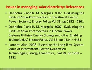 Issues in managing solar electricity: References
• Denholm, P and R. M. Margolis, 2007, ‘Evaluating the
limits of Solar Photovoltaics in Traditional Electric
Power Systems’, Energy Policy, Vol 35, pp 2852 - 2861
Denholm, P and R. M. Margolis, 2007, ‘Evaluating the
limits of Solar Photovoltaics in Electric Power
Systems Utilizing Energy Storage and other Enabling
Technologies’, Energy Policy, Vol 35, pp 4424 – 4433
Lamont, Alan, 2008, ‘Assessing the Long Term System
Value of Intermittent Electric Generation
Technologies’, Energy Economics, , Vol 39, pp 1208 –
1231
•
•
 