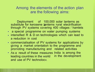 Among the elements of the action plan
are the following aims:
Deployment of 100,000 solar lanterns as
a
substitute for kerosene lanterns rural electrification
through PV systems covering 400 villages / hamlets
a special programme on water pumping systems
intensified R & D on technologies which can lead to
a reduction in cost
commercialisation of PV systems for applications by
giving a market orientation to the programme and
•
•
•
promoting manufacturing and
As a result of these measures
leading countries in the world
and use of PV technolocv.
related activities
India is among the
in the development
•
 