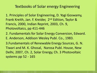 Textbooks of Solar energy Engineering
1. Principles of Solar Engineering, D. Yogi Goswamy,
2nd
Frank Kreith, Jan. F. Kreider, Edition, Taylor &
Francis, 2000, Indian Reprint, 2003, Ch. 9,
Photovoltaics, pp 411-446
2. Fundamentals for Solar Energy Conversion, Edward.
E. Anderson, Addison Wesley Publ. Co., 1983.
3.Fundamentals of Renewable Energy Sources, G. N.
Tiwari and M. K. Ghosal, Narosa Publ. House, New
Delhi, 2007, Ch. 2, Solar Energy, Ch. 3 Photovoltaic
systems pp 52 - 165
 