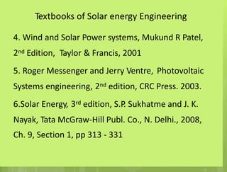 Textbooks of Solar energy Engineering
4. Wind and Solar Power systems, Mukund R Patel,
2nd Edition, Taylor & Francis, 2001
5. Roger Messenger and Jerry Ventre, Photovoltaic
2nd
Systems engineering, edition, CRC Press. 2003.
3rd
6.Solar Energy, edition, S.P
. Sukhatme and J. K.
Nayak, Tata McGraw-Hill Publ. Co., N. Delhi., 2008,
Ch. 9, Section 1, pp 313 - 331
 