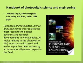 Handbook of photovoltaic science and engineering
• Antonio Luque, Steven Hegedus
John Wiley and Sons, 2003 - 1138
pages
Handbook of Photovoltaic Science
and Engineering incorporates the
most recent technological
advances and research
developments in Photovoltaics. All
topics relating to the photovoltaic
(PV) industry are discussed and
each chapter has been written by
an internationally-known expert in
the field.
 