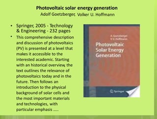 Photovoltaic solar
Adolf Goetzberger,
energy generation
Volker U. Hoffmann
• Springer, 2005 - Technology
& Engineering - 232 pages
This comprehensive description
and discussion of photovoltaics
(PV) is presented at a level that
makes it accessible to the
interested academic. Starting
with an historical overview, the
text outlines the relevance of
photovoltaics today and in the
future. Then follows an
introduction to the physical
background of solar cells and
the most important materials
and technologies, with
particular emphasis …..
•
 