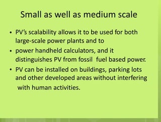 Small as well as medium scale
PV’s scalability allows it to be used for both
large-scale power plants and to
power handheld calculators, and it
•
•
distinguishes PV from fossil fuel based power.
• PV can be installed on buildings, parking lots
and other developed areas without interfering
with human activities.
 