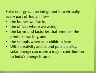 Solar energy can be integrated
every part of Indian life—
into virtually
•
•
•
the
the
the
homes we live in,
offices where we work,
farms and factories that produce the
products we buy, and
the schools where our children learn.
With creativity and sound public policy,
solar energy can make a major contribution
to India’s energy future.
•
•
 