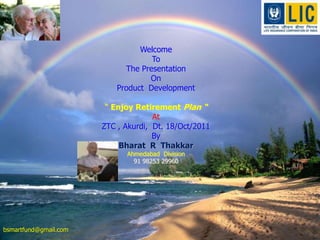 Welcome to The Presentation
                                   on
                              Golden Citizen
                                    By
                                  Welcome
                          Bharat RTo   Thakkar
                              The Presentation
                           Ahmedabad Division
                                     On
                            Product Development

           • One of theEnjoy Retirement Plan Life Insurance
                       “ World’s Largest “
                                 Company
                                     At
                      ZTC , Akurdi, Dt. 18/Oct/2011
            • Voted No. 1 MostBy      Trusted Service Brand
                          Bharat R Thakkar
          for 2008-09 by Brand Equity - Economic Times
                             Ahmedabad Division
                               91 98253 29960
                    for sixth year in succession



                              Presented By Bharat R Thakkar ,   1
bsmartfund@gmail.com
     18/10/2011
                                  Ahmedabad DO , Cbo 6
 