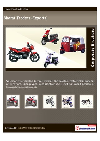 Bharat Traders (Exports)




 We export two-wheelers & three-wheelers like scooters, motorcycles, mopeds,
 delivery vans, pickup vans, auto-rickshaw etc., used for varied personal &
 transportation requirements.
 