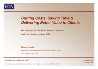 Cutting Costs, Saving Time &
                                 Delivering Better Value to Clients
                                 Key Strategies for Law Firms during a Downturn
                                 Park Inn, London - 16 June 2009




                                 Bharat Vagadia
                                 Board Director - National Outsourcing Association (www.noa.co.uk)

                                 CEO – Op2i (www.op2i.com)



Managing Risk – Delivering Value™                                                                                        www.Op2i.com
                                                                                                                         www.noa.co.uk
No unauthorised reproduction without express written permission – All rights reserved – Copyright Op2i Ltd and the NOA           1
 