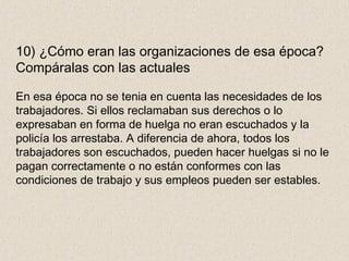 10) ¿Cómo eran las organizaciones de esa época?
Compáralas con las actuales
En esa época no se tenia en cuenta las necesidades de los
trabajadores. Si ellos reclamaban sus derechos o lo
expresaban en forma de huelga no eran escuchados y la
policía los arrestaba. A diferencia de ahora, todos los
trabajadores son escuchados, pueden hacer huelgas si no le
pagan correctamente o no están conformes con las
condiciones de trabajo y sus empleos pueden ser estables.
 