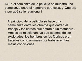 6) En el comienzo de la película se muestra una
semejanza entre el hombre y otra cosa. ¿ Qué era
y por qué se lo relaciona ?
Al principio de la película se hace una
semejanza entre los obreros que entran al
trabajo y los cerdos que entran a un matadero .
Ambos se relacionan, ya que además de ser
explotados, los hombres en las fábricas eran
tratados como animales por trabajar en tan
malas condiciones
 