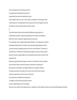 that employees of initiating-structure

managers were high performers but

expressed low levels of satisfaction and

had a higher absence rate. Conversely, employees of managers who

ranked high on consideration had low performers but higher levels of

satisfaction and very few absences from work.

6

The Ohio State study confirmed that different approaches to

leadership could be initiated depending on the type of employee

behavior within separate organizational structures.

For example, with a high-producing employee, an employee-centered

strategy worked best, but within a low-producing employee center,

a job-centered strategy proved to be the most effective. Therefore a

combination of different leadership strategies could provide equally

positive results, depending on the employee performance within that

organization.

By fostering leadership programs that are centered on the principles

found within these research studies, enterprises could grow

prospective candidates into highly effective corporate leaders,

creating a positive working environment that meets the overall

business objectives of the entire enterprise.

A combination of different leadership

strategies could provide equally positive

results, depending on the employee

performance within that organization.In addition to the Gallup and the University of Michigan and Ohio
 