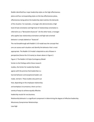 Reddin identified four major leadership styles on the high-effectiveness

plane and four corresponding styles on the low-effectiveness plane,

effectiveness being where the leadership style matches the demands

of the situation. For example, a manager who demonstrates a high

level of task-orientation and high level of relationships-orientation is

referred to as a “Benevolent Autocrat”. On the other hand, a manager

who applies low relationship-orientation and high task-oriented

behavior is simply labeled an “Autocrat”.

The real breakthrough with Reddin’s 3-D model was the concept that

one can assess each situation and identify the behavior that is most

appropriate. The Reddin 3-D model is depicted as sets of boxes in

perspective (hence the 3-D name) as shown above in Figure 2.

Figure 2: The Reddin 3-D Style-Contingency Model

Similar to the findings within these research

studies, the Center for Leadership Studies

agrees with the premise that leadership is a

learned behavior and exceptional leaders are

made, not born. These studies also point out

that, depending on the employee relationship

and workplace circumstance, there can be a

variety of ways to achieve equally effective

leadership results for any business.

Relationship behavior is a significant component in determining the degree of effective leadership.

Missionary Compromiser Relationships

Low High
 