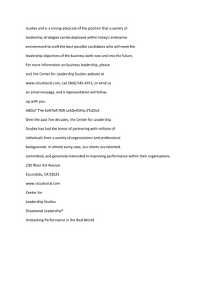 studies and is a strong advocate of the position that a variety of

leadership strategies can be deployed within today’s enterprise

environment to craft the best possible candidates who will meet the

leadership objectives of the business both now and into the future.

For more information on business leadership, please

visit the Center for Leadership Studies website at

www.situational.com, call (866) 545-4951, or send us

an email message, and a representative will follow

up with you.

ABOuT THe CeNTeR FOR LeADeRSHIp STuDIeS

Over the past five decades, the Center for Leadership

Studies has had the honor of partnering with millions of

individuals from a variety of organizations and professional

backgrounds. In almost every case, our clients are talented,

committed, and genuinely interested in improving performance within their organizations.

230 West 3rd Avenue

Escondido, CA 92025

www.situational.com

Center for

Leadership Studies

Situational Leadership®

Unleashing Performance in the Real World
 