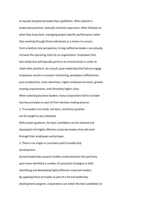 to equally exceptional leadership capabilities. When placed in

leadership positions, tactically oriented supervisors often fall back on

what they know best, managing project-specific performance rather

than working through those individuals as a means to success.

From a bottom-line perspective, hiring ineffective leaders can actually

increase the operating costs for an organization. Employees that

lack leadership will typically perform at minimal levels in order to

retain their positions. As a result, poor leadership that fails to engage

employees results in constant monitoring, workplace inefficiencies,

poor productivity, more absentees, higher employee turnover, greater

training requirements, and ultimately higher costs.

When selecting business leaders, many corporations fail to consider

two key principles as part of their decision-making process:

1. True leaders are made, not born, and these qualities

can be taught to any individual.

With proper guidance, the best candidates can be selected and

developed into highly effective corporate leaders that will work

through their employees and prosper.

2. There is no single or consistent path to leadership

development.

Several leadership research studies conducted over the past forty

years have identified a number of successful strategies in both

identifying and developing highly effective corporate leaders.

By applying these principles as part of a formal leadership

development program, corporations can select the best candidates to
 