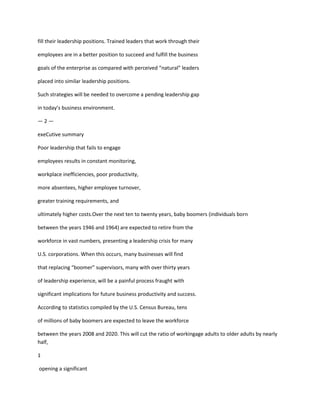 fill their leadership positions. Trained leaders that work through their

employees are in a better position to succeed and fulfill the business

goals of the enterprise as compared with perceived “natural” leaders

placed into similar leadership positions.

Such strategies will be needed to overcome a pending leadership gap

in today’s business environment.

—2—

exeCutive summary

Poor leadership that fails to engage

employees results in constant monitoring,

workplace inefficiencies, poor productivity,

more absentees, higher employee turnover,

greater training requirements, and

ultimately higher costs.Over the next ten to twenty years, baby boomers (individuals born

between the years 1946 and 1964) are expected to retire from the

workforce in vast numbers, presenting a leadership crisis for many

U.S. corporations. When this occurs, many businesses will find

that replacing “boomer” supervisors, many with over thirty years

of leadership experience, will be a painful process fraught with

significant implications for future business productivity and success.

According to statistics compiled by the U.S. Census Bureau, tens

of millions of baby boomers are expected to leave the workforce

between the years 2008 and 2020. This will cut the ratio of workingage adults to older adults by nearly
half,

1

opening a significant
 