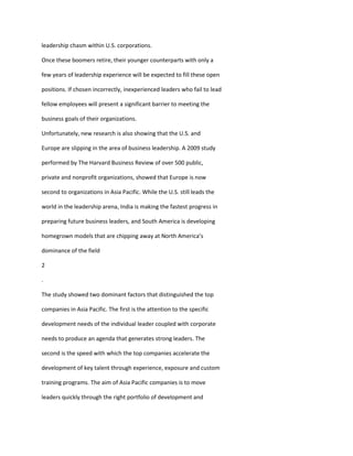leadership chasm within U.S. corporations.

Once these boomers retire, their younger counterparts with only a

few years of leadership experience will be expected to fill these open

positions. If chosen incorrectly, inexperienced leaders who fail to lead

fellow employees will present a significant barrier to meeting the

business goals of their organizations.

Unfortunately, new research is also showing that the U.S. and

Europe are slipping in the area of business leadership. A 2009 study

performed by The Harvard Business Review of over 500 public,

private and nonprofit organizations, showed that Europe is now

second to organizations in Asia Pacific. While the U.S. still leads the

world in the leadership arena, India is making the fastest progress in

preparing future business leaders, and South America is developing

homegrown models that are chipping away at North America’s

dominance of the field

2

.

The study showed two dominant factors that distinguished the top

companies in Asia Pacific. The first is the attention to the specific

development needs of the individual leader coupled with corporate

needs to produce an agenda that generates strong leaders. The

second is the speed with which the top companies accelerate the

development of key talent through experience, exposure and custom

training programs. The aim of Asia Pacific companies is to move

leaders quickly through the right portfolio of development and
 