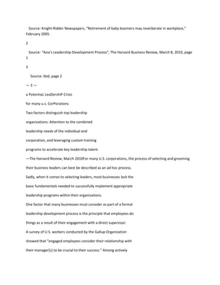 Source: Knight-Ridder Newspapers, “Retirement of baby boomers may reverberate in workplace,”
February 2005.

2

    Source: “Asia’s Leadership-Development Process”, The Harvard Business Review, March 8, 2010, page
1

3

     Source: Ibid, page 2

—3—

a PotentiaL LeaDershiP Crisis

for many u.s. CorPorations

Two factors distinguish top leadership

organizations: Attention to the combined

leadership needs of the individual and

corporation, and leveraging custom training

programs to accelerate key leadership talent.

—The Harvard Review, March 2010For many U.S. corporations, the process of selecting and grooming

their business leaders can best be described as an ad hoc process.

Sadly, when it comes to selecting leaders, most businesses lack the

basic fundamentals needed to successfully implement appropriate

leadership programs within their organizations.

One factor that many businesses must consider as part of a formal

leadership development process is the principle that employees do

things as a result of their engagement with a direct supervisor.

A survey of U.S. workers conducted by the Gallup Organization

showed that “engaged employees consider their relationship with

their manager[s] to be crucial to their success.” Among actively
 