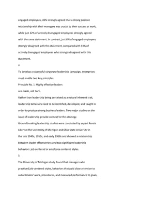 engaged employees, 49% strongly agreed that a strong positive

relationship with their managers was crucial to their success at work,

while just 12% of actively disengaged employees strongly agreed

with the same statement. In contrast, just 6% of engaged employees

strongly disagreed with this statement, compared with 33% of

actively disengaged employees who strongly disagreed with this

statement.

4

To develop a successful corporate leadership campaign, enterprises

must enable two key principles:

Principle No. 1: Highly effective leaders

are made, not born.

Rather than leadership being perceived as a natural inherent trait,

leadership behaviors need to be identified, developed, and taught in

order to produce strong business leaders. Two major studies on the

issue of leadership provide context for this strategy.

Groundbreaking leadership studies were conducted by expert Rensis

Likert at the University of Michigan and Ohio State University in

the late 1940s, 1950s, and early 1960s and showed a relationship

between leader effectiveness and two significant leadership

behaviors: job-centered or employee-centered styles.

5

The University of Michigan study found that managers who

practiced job-centered styles, behaviors that paid close attention to

subordinates’ work, procedures, and measured performance to goals,
 