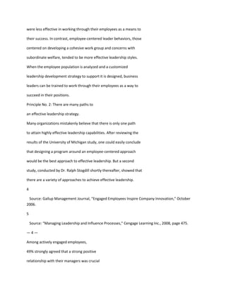 were less effective in working through their employees as a means to

their success. In contrast, employee-centered leader behaviors, those

centered on developing a cohesive work group and concerns with

subordinate welfare, tended to be more effective leadership styles.

When the employee population is analyzed and a customized

leadership development strategy to support it is designed, business

leaders can be trained to work through their employees as a way to

succeed in their positions.

Principle No. 2: There are many paths to

an effective leadership strategy.

Many organizations mistakenly believe that there is only one path

to attain highly effective leadership capabilities. After reviewing the

results of the University of Michigan study, one could easily conclude

that designing a program around an employee-centered approach

would be the best approach to effective leadership. But a second

study, conducted by Dr. Ralph Stogdill shortly thereafter, showed that

there are a variety of approaches to achieve effective leadership.

4

 Source: Gallup Management Journal, “Engaged Employees Inspire Company Innovation,” October
2006.

5

    Source: “Managing Leadership and Influence Processes,” Cengage Learning Inc., 2008, page 475.

—4—

Among actively engaged employees,

49% strongly agreed that a strong positive

relationship with their managers was crucial
 