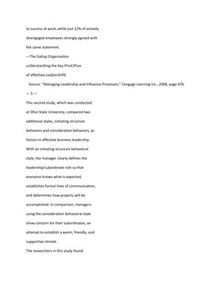 to success at work, while just 12% of actively

disengaged employees strongly agreed with

the same statement.

—The Gallup Organization

unDerstanDing the Key PrinCiPLes

of effeCtive LeaDershiP6

 Source: “Managing Leadership and Influence Processes,” Cengage Learning Inc., 2008, page 476.

—5—

This second study, which was conducted

at Ohio State University, compared two

additional styles, initiating-structure

behaviors and consideration behaviors, as

factors in effective business leadership.

With an initiating-structure behavioral

style, the manager clearly defines the

leadership/subordinate role so that

everyone knows what is expected,

establishes formal lines of communication,

and determines how projects will be

accomplished. In comparison, managers

using the consideration behavioral style

show concern for their subordinates, an

attempt to establish a warm, friendly, and

supportive climate.

The researchers in this study found
 