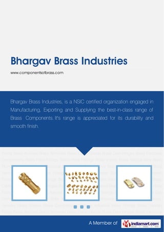 A Member of
Bhargav Brass Industries
www.componentsofbrass.com
Brass Anchors Brass Terminals Brass Cable Glands Brass Door Hinges Brass Electrical
Components Brass Flare Fittings Brass Hose Fittings Brass Inserts Brass Neutral Bars Brass
Plumbing Fittings Brass Electrical Inserts Gas Components Brass Tower Bolts Brass Fitting
Valve Temperature Control Fittings Brass Sensors Brass Screws Brass Compression
Fittings Industrial Brass Fittings Brass Sanitary Fitting Brass Anchors Brass Terminals Brass
Cable Glands Brass Door Hinges Brass Electrical Components Brass Flare Fittings Brass Hose
Fittings Brass Inserts Brass Neutral Bars Brass Plumbing Fittings Brass Electrical Inserts Gas
Components Brass Tower Bolts Brass Fitting Valve Temperature Control Fittings Brass
Sensors Brass Screws Brass Compression Fittings Industrial Brass Fittings Brass Sanitary
Fitting Brass Anchors Brass Terminals Brass Cable Glands Brass Door Hinges Brass Electrical
Components Brass Flare Fittings Brass Hose Fittings Brass Inserts Brass Neutral Bars Brass
Plumbing Fittings Brass Electrical Inserts Gas Components Brass Tower Bolts Brass Fitting
Valve Temperature Control Fittings Brass Sensors Brass Screws Brass Compression
Fittings Industrial Brass Fittings Brass Sanitary Fitting Brass Anchors Brass Terminals Brass
Cable Glands Brass Door Hinges Brass Electrical Components Brass Flare Fittings Brass Hose
Fittings Brass Inserts Brass Neutral Bars Brass Plumbing Fittings Brass Electrical Inserts Gas
Components Brass Tower Bolts Brass Fitting Valve Temperature Control Fittings Brass
Sensors Brass Screws Brass Compression Fittings Industrial Brass Fittings Brass Sanitary
Fitting Brass Anchors Brass Terminals Brass Cable Glands Brass Door Hinges Brass Electrical
Bhargav Brass Industries, is a NSIC certified organization engaged in
Manufacturing, Exporting and Supplying the best-in-class range of
Brass Components. It's range is appreciated for its durability and
smooth finish.
 