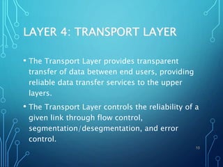 LAYER 4: TRANSPORT LAYER
• The Transport Layer provides transparent
transfer of data between end users, providing
reliable data transfer services to the upper
layers.
• The Transport Layer controls the reliability of a
given link through flow control,
segmentation/desegmentation, and error
control.
10
 