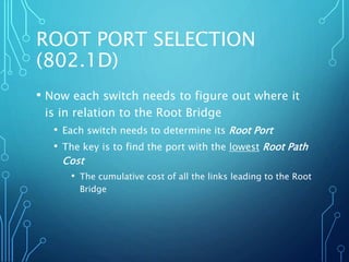 ROOT PORT SELECTION
(802.1D)
• Now each switch needs to figure out where it
is in relation to the Root Bridge
• Each switch needs to determine its Root Port
• The key is to find the port with the lowest Root Path
Cost
• The cumulative cost of all the links leading to the Root
Bridge
 