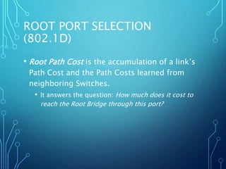 ROOT PORT SELECTION
(802.1D)
• Root Path Cost is the accumulation of a link’s
Path Cost and the Path Costs learned from
neighboring Switches.
• It answers the question: How much does it cost to
reach the Root Bridge through this port?
 