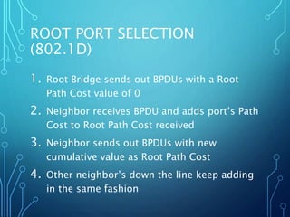 ROOT PORT SELECTION
(802.1D)
1. Root Bridge sends out BPDUs with a Root
Path Cost value of 0
2. Neighbor receives BPDU and adds port’s Path
Cost to Root Path Cost received
3. Neighbor sends out BPDUs with new
cumulative value as Root Path Cost
4. Other neighbor’s down the line keep adding
in the same fashion
 