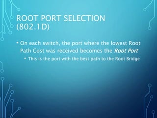 ROOT PORT SELECTION
(802.1D)
• On each switch, the port where the lowest Root
Path Cost was received becomes the Root Port
• This is the port with the best path to the Root Bridge
 