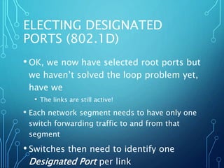 ELECTING DESIGNATED
PORTS (802.1D)
• OK, we now have selected root ports but
we haven’t solved the loop problem yet,
have we
• The links are still active!
• Each network segment needs to have only one
switch forwarding traffic to and from that
segment
• Switches then need to identify one
Designated Port per link
 