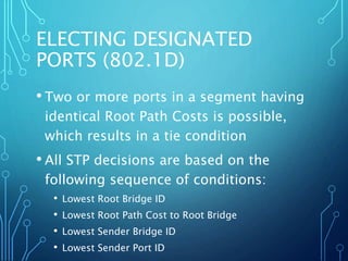 ELECTING DESIGNATED
PORTS (802.1D)
• Two or more ports in a segment having
identical Root Path Costs is possible,
which results in a tie condition
• All STP decisions are based on the
following sequence of conditions:
• Lowest Root Bridge ID
• Lowest Root Path Cost to Root Bridge
• Lowest Sender Bridge ID
• Lowest Sender Port ID
 