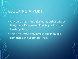 BLOCKING A PORT
• Any port that is not elected as either a Root
Port, nor a Designated Port is put into the
Blocking State.
• This step effectively breaks the loop and
completes the Spanning Tree.
 