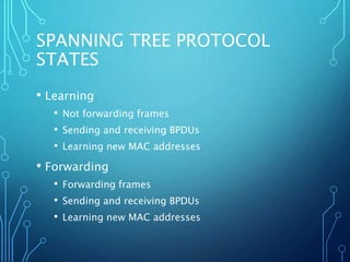 SPANNING TREE PROTOCOL
STATES
• Learning
• Not forwarding frames
• Sending and receiving BPDUs
• Learning new MAC addresses
• Forwarding
• Forwarding frames
• Sending and receiving BPDUs
• Learning new MAC addresses
 