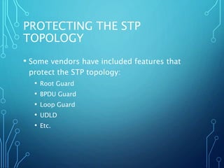 PROTECTING THE STP
TOPOLOGY
• Some vendors have included features that
protect the STP topology:
• Root Guard
• BPDU Guard
• Loop Guard
• UDLD
• Etc.
 