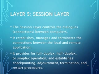 LAYER 5: SESSION LAYER
• The Session Layer controls the dialogues
(connections) between computers.
• It establishes, manages and terminates the
connections between the local and remote
application.
• It provides for full-duplex, half-duplex,
or simplex operation, and establishes
checkpointing, adjournment, termination, and
restart procedures.
12
 