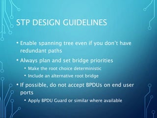 STP DESIGN GUIDELINES
• Enable spanning tree even if you don’t have
redundant paths
• Always plan and set bridge priorities
• Make the root choice deterministic
• Include an alternative root bridge
• If possible, do not accept BPDUs on end user
ports
• Apply BPDU Guard or similar where available
 