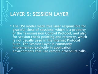 LAYER 5: SESSION LAYER
• The OSI model made this layer responsible for
graceful close of sessions, which is a property
of the Transmission Control Protocol, and also
for session check pointing and recovery, which
is not usually used in the Internet Protocol
Suite. The Session Layer is commonly
implemented explicitly in application
environments that use remote procedure calls.
13
 