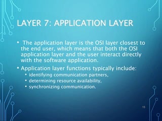 LAYER 7: APPLICATION LAYER
• The application layer is the OSI layer closest to
the end user, which means that both the OSI
application layer and the user interact directly
with the software application.
• Application layer functions typically include:
• identifying communication partners,
• determining resource availability,
• synchronizing communication.
15
 