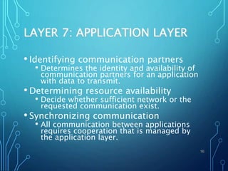 LAYER 7: APPLICATION LAYER
• Identifying communication partners
• Determines the identity and availability of
communication partners for an application
with data to transmit.
• Determining resource availability
• Decide whether sufficient network or the
requested communication exist.
• Synchronizing communication
• All communication between applications
requires cooperation that is managed by
the application layer.
16
 