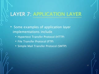 LAYER 7: APPLICATION LAYER
• Some examples of application layer
implementations include
• Hypertext Transfer Protocol (HTTP)
• File Transfer Protocol (FTP)
• Simple Mail Transfer Protocol (SMTP)
17
 