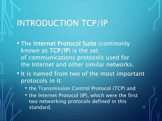 INTRODUCTION TCP/IP
• The Internet Protocol Suite (commonly
known as TCP/IP) is the set
of communications protocols used for
the Internet and other similar networks.
• It is named from two of the most important
protocols in it:
• the Transmission Control Protocol (TCP) and
• the Internet Protocol (IP), which were the first
two networking protocols defined in this
standard. 19
 