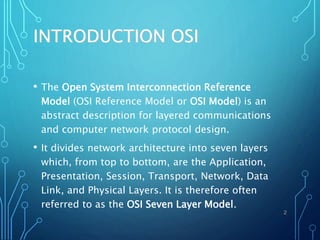 INTRODUCTION OSI
• The Open System Interconnection Reference
Model (OSI Reference Model or OSI Model) is an
abstract description for layered communications
and computer network protocol design.
• It divides network architecture into seven layers
which, from top to bottom, are the Application,
Presentation, Session, Transport, Network, Data
Link, and Physical Layers. It is therefore often
referred to as the OSI Seven Layer Model.
2
 