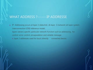 WHAT ADDRESS ?------ IP ADDRESSE
▶ IP Addressing occurs at layer 2 (data link ) & layer 3 (network )of open system
interconnection (OSI) reference model .
layers (seven) specific particular network function such as addressing , for
control ,error control ,encapsulation and reliable message .
▶ layer 2 addresses used for local /directly connected device.
 